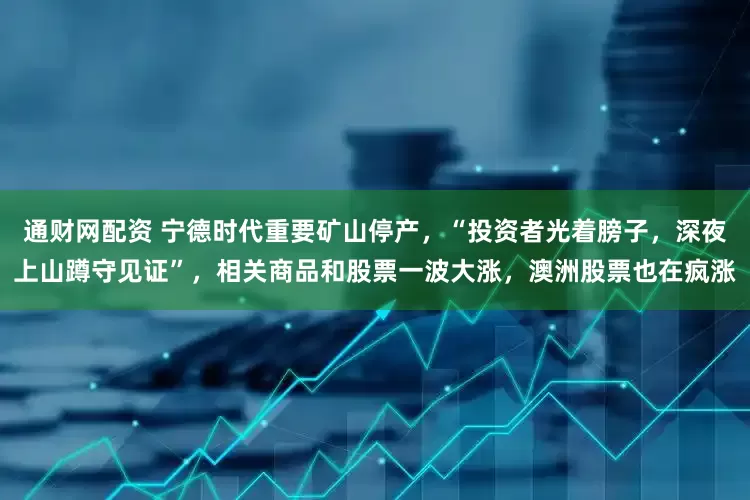 通财网配资 宁德时代重要矿山停产，“投资者光着膀子，深夜上山蹲守见证”，相关商品和股票一波大涨，澳洲股票也在疯涨