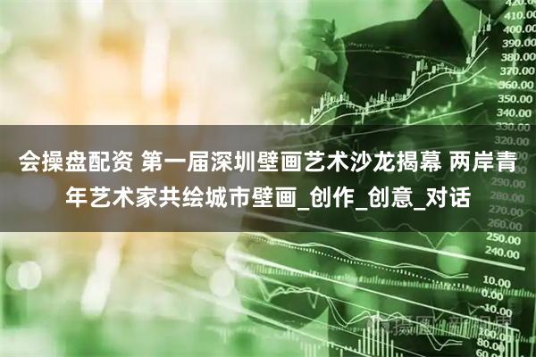 会操盘配资 第一届深圳壁画艺术沙龙揭幕 两岸青年艺术家共绘城市壁画_创作_创意_对话