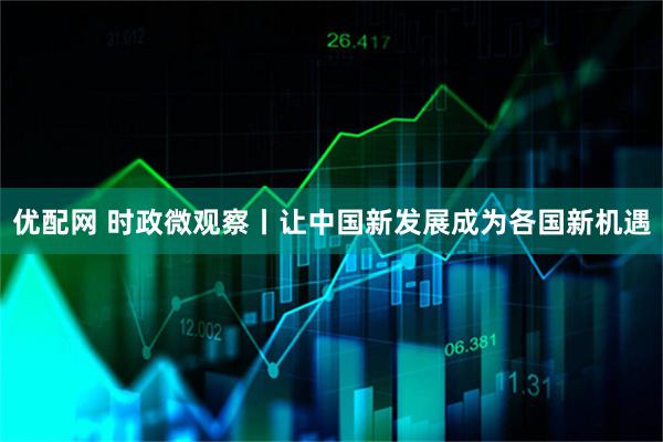 优配网 时政微观察丨让中国新发展成为各国新机遇