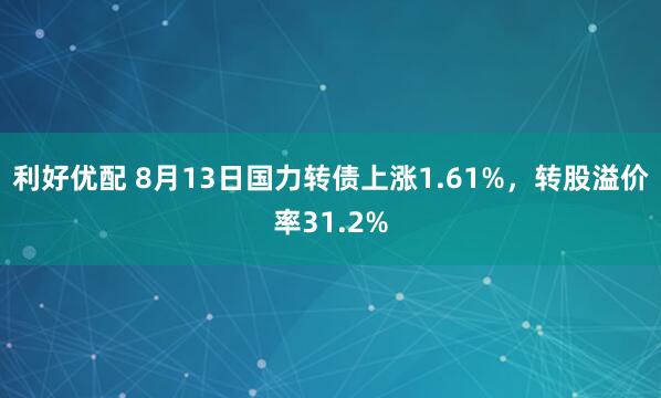 利好优配 8月13日国力转债上涨1.61%，转股溢价率31.2%