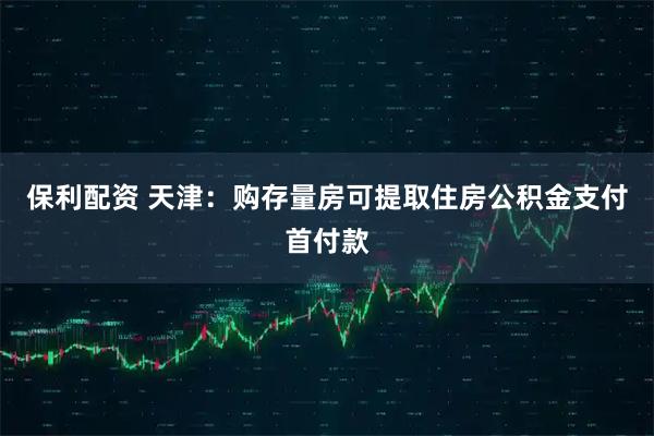 保利配资 天津：购存量房可提取住房公积金支付首付款