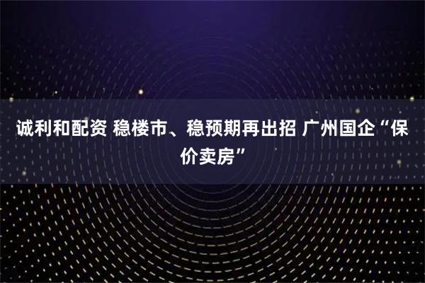诚利和配资 稳楼市、稳预期再出招 广州国企“保价卖房”