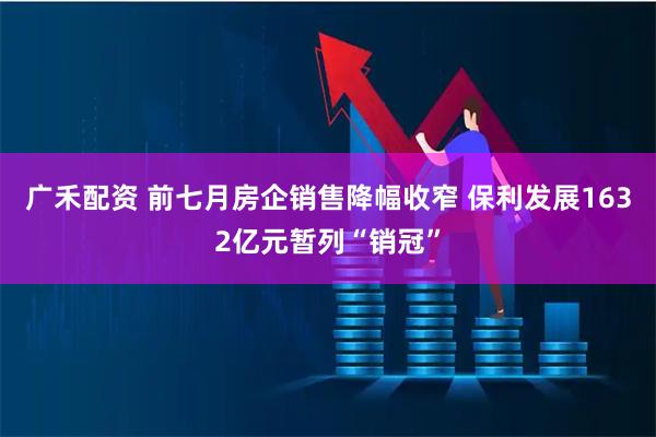 广禾配资 前七月房企销售降幅收窄 保利发展1632亿元暂列“销冠”