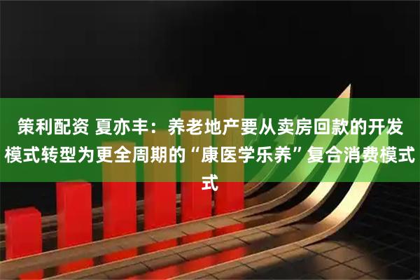 策利配资 夏亦丰：养老地产要从卖房回款的开发模式转型为更全周期的“康医学乐养”复合消费模式