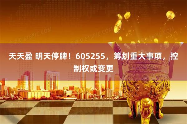天天盈 明天停牌！605255，筹划重大事项，控制权或变更
