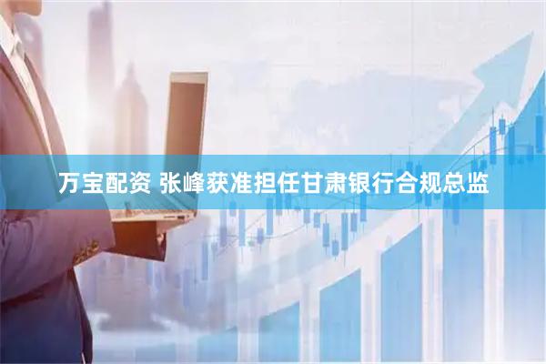 万宝配资 张峰获准担任甘肃银行合规总监