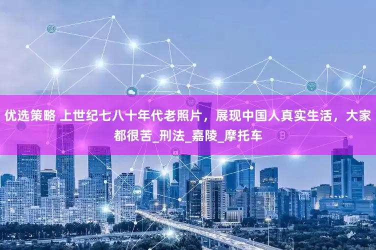 优选策略 上世纪七八十年代老照片，展现中国人真实生活，大家都很苦_刑法_嘉陵_摩托车