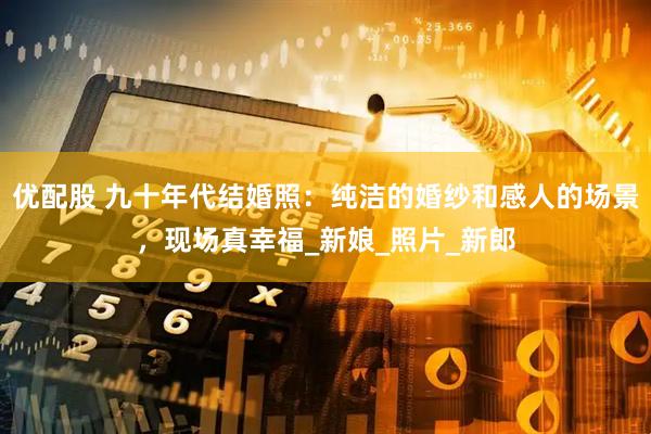 优配股 九十年代结婚照：纯洁的婚纱和感人的场景，现场真幸福_新娘_照片_新郎