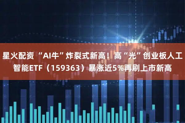 星火配资 “AI牛”炸裂式新高！高“光”创业板人工智能ETF（159363）暴涨近5%再刷上市新高
