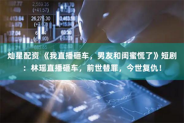灿星配资 《我直播砸车，男友和闺蜜慌了》短剧：林瑶直播砸车，前世替罪，今世复仇！
