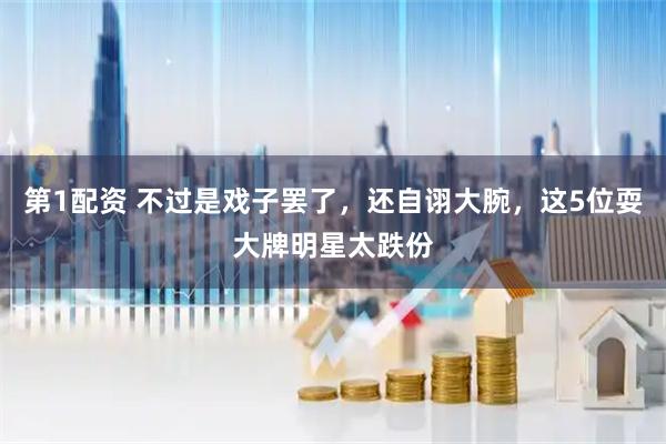 第1配资 不过是戏子罢了，还自诩大腕，这5位耍大牌明星太跌份