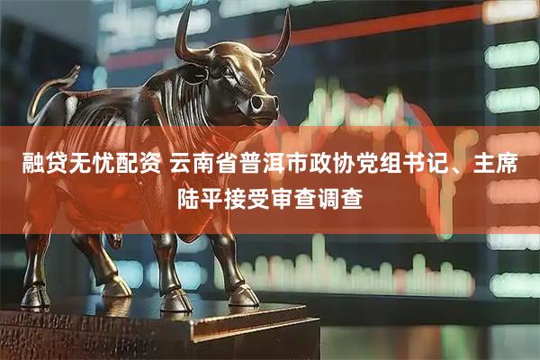 融贷无忧配资 云南省普洱市政协党组书记、主席陆平接受审查调查