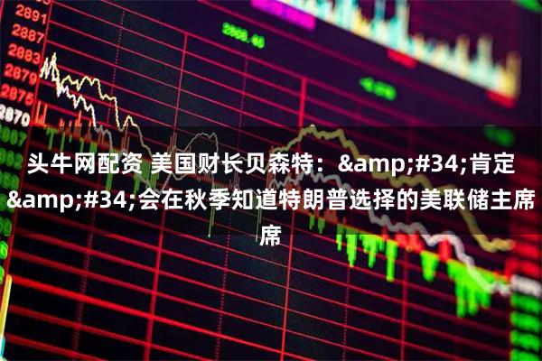 头牛网配资 美国财长贝森特：&#34;肯定&#34;会在秋季知道特朗普选择的美联储主席
