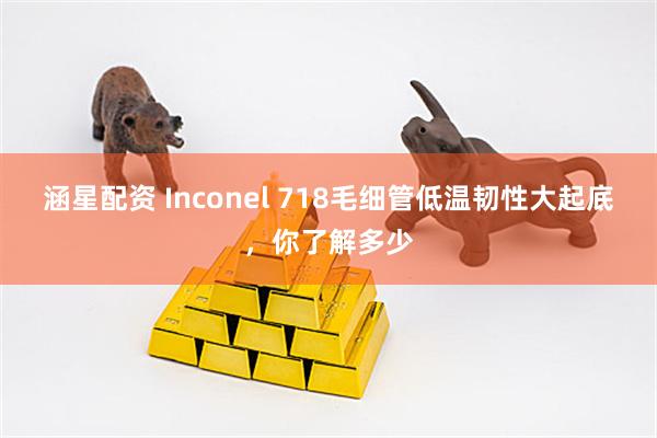 涵星配资 Inconel 718毛细管低温韧性大起底，你了解多少