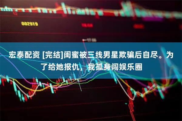 宏泰配资 [完结]闺蜜被三线男星欺骗后自尽。为了给她报仇，我孤身闯娱乐圈