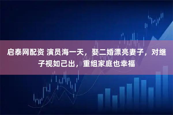 启泰网配资 演员海一天，娶二婚漂亮妻子，对继子视如己出，重组家庭也幸福