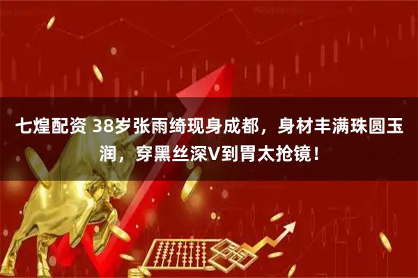 七煌配资 38岁张雨绮现身成都，身材丰满珠圆玉润，穿黑丝深V到胃太抢镜！