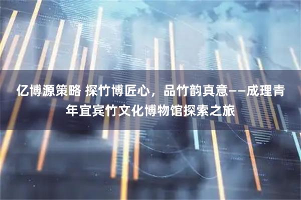 亿博源策略 探竹博匠心，品竹韵真意——成理青年宜宾竹文化博物馆探索之旅