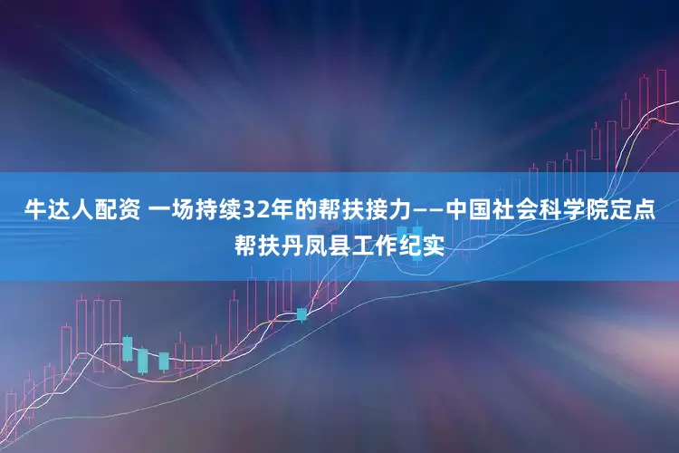 牛达人配资 一场持续32年的帮扶接力——中国社会科学院定点帮扶丹凤县工作纪实