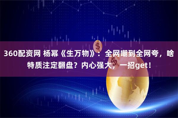 360配资网 杨幂《生万物》：全网嘲到全网夸，啥特质注定翻盘？内心强大，一招get！