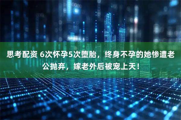 思考配资 6次怀孕5次堕胎，终身不孕的她惨遭老公抛弃，嫁老外后被宠上天！