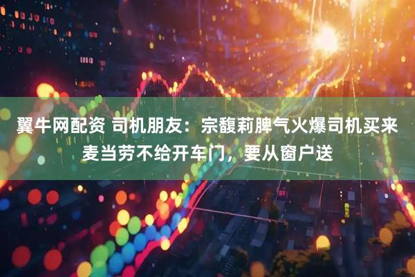 翼牛网配资 司机朋友：宗馥莉脾气火爆司机买来麦当劳不给开车门，要从窗户送