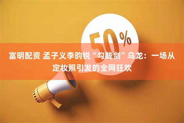 富明配资 孟子义李昀锐“勾践剑”乌龙：一场从定妆照引发的全网狂欢