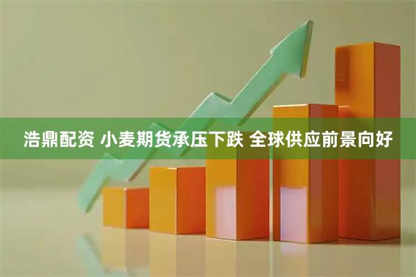 浩鼎配资 小麦期货承压下跌 全球供应前景向好
