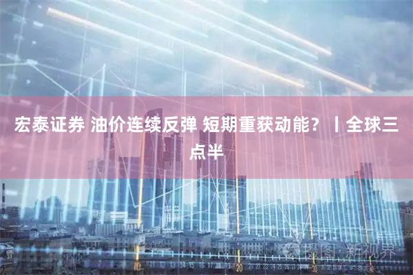 宏泰证券 油价连续反弹 短期重获动能？丨全球三点半