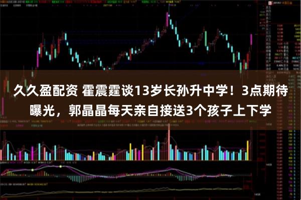久久盈配资 霍震霆谈13岁长孙升中学！3点期待曝光，郭晶晶每天亲自接送3个孩子上下学
