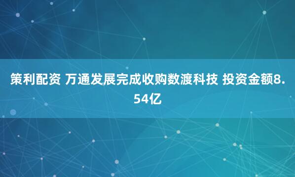 策利配资 万通发展完成收购数渡科技 投资金额8.54亿