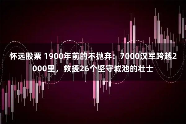 怀远股票 1900年前的不抛弃：7000汉军跨越2000里，救援26个坚守城池的壮士