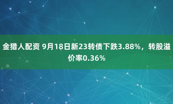 金猎人配资 9月18日新23转债下跌3.88%，转股溢价率0.36%