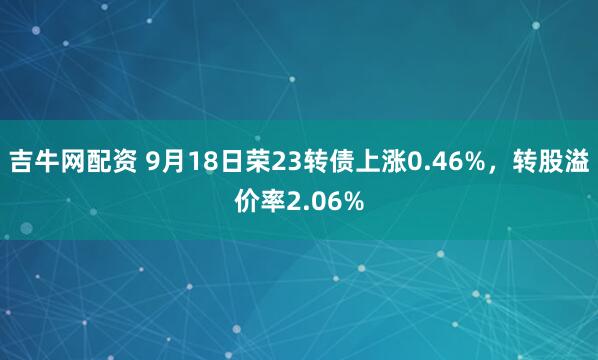 吉牛网配资 9月18日荣23转债上涨0.46%，转股溢价率2.06%