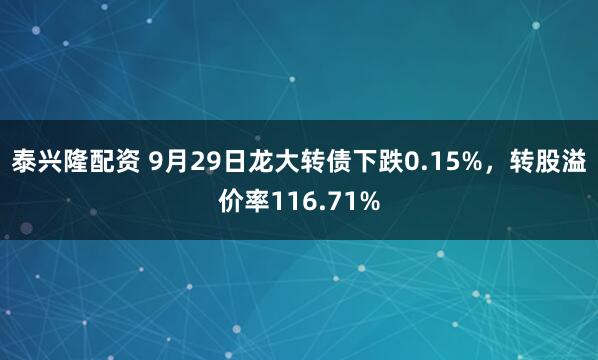泰兴隆配资 9月29日龙大转债下跌0.15%，转股溢价率116.71%
