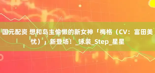 国元配资 想和岛主偷懒的新女神「梅格（CV：富田美忧）」新登场！_泳装_Step_星星