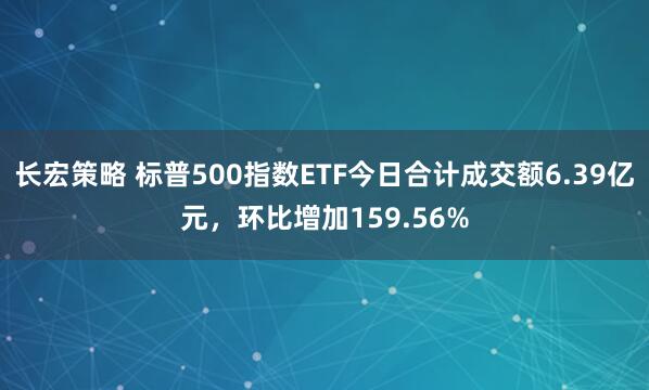 长宏策略 标普500指数ETF今日合计成交额6.39亿元，环比增加159.56%