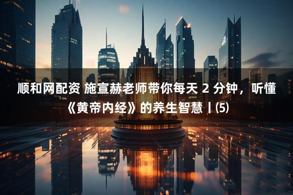 顺和网配资 施宣赫老师带你每天 2 分钟,听懂《黄帝内经》的养生智慧丨⑸