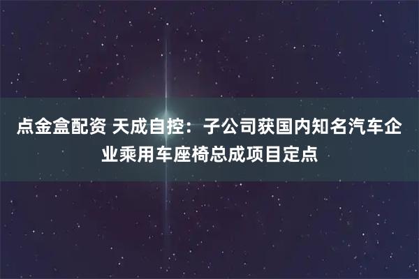 点金盒配资 天成自控：子公司获国内知名汽车企业乘用车座椅总成项目定点