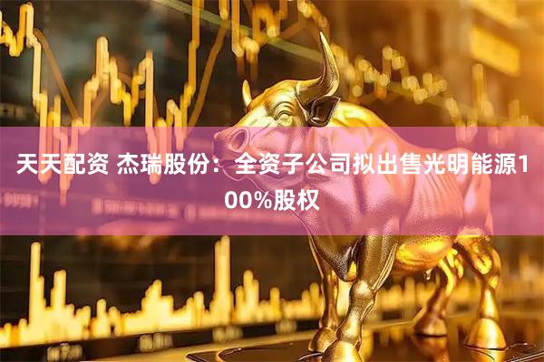 天天配资 杰瑞股份：全资子公司拟出售光明能源100%股权