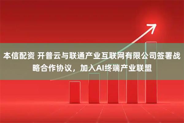 本信配资 开普云与联通产业互联网有限公司签署战略合作协议，加入AI终端产业联盟