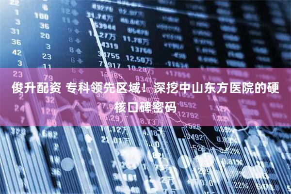 俊升配资 专科领先区域！深挖中山东方医院的硬核口碑密码