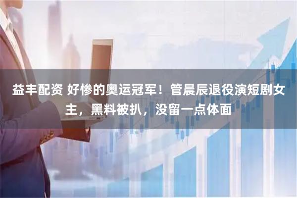 益丰配资 好惨的奥运冠军！管晨辰退役演短剧女主，黑料被扒，没留一点体面