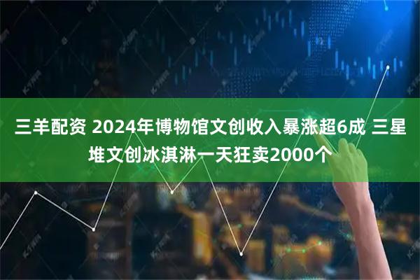 三羊配资 2024年博物馆文创收入暴涨超6成 三星堆文创冰淇淋一天狂卖2000个