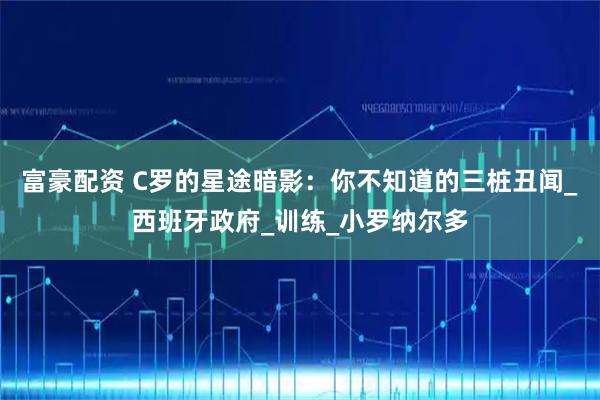 富豪配资 C罗的星途暗影：你不知道的三桩丑闻_西班牙政府_训练_小罗纳尔多
