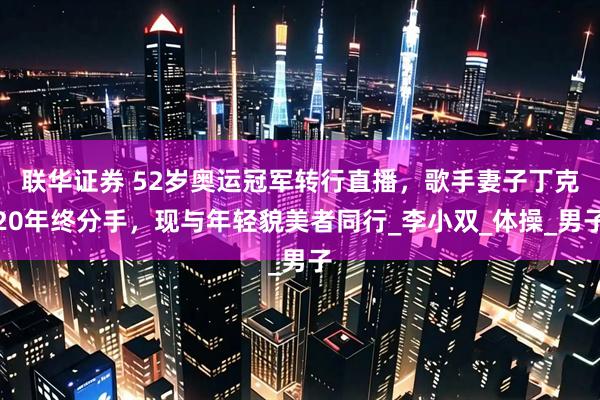 联华证券 52岁奥运冠军转行直播，歌手妻子丁克20年终分手，现与年轻貌美者同行_李小双_体操_男子