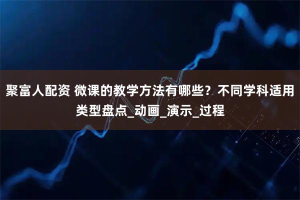 聚富人配资 微课的教学方法有哪些？不同学科适用类型盘点_动画_演示_过程