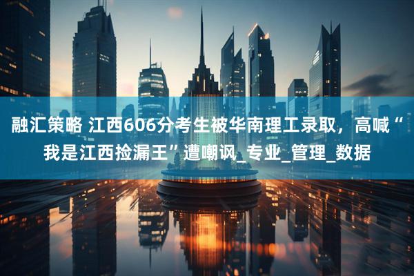 融汇策略 江西606分考生被华南理工录取，高喊“我是江西捡漏王”遭嘲讽_专业_管理_数据