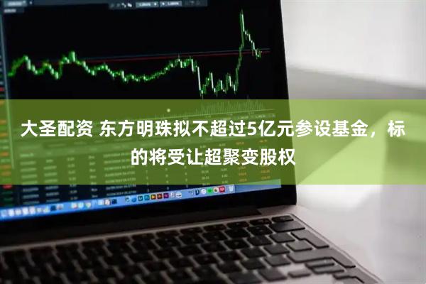大圣配资 东方明珠拟不超过5亿元参设基金，标的将受让超聚变股权
