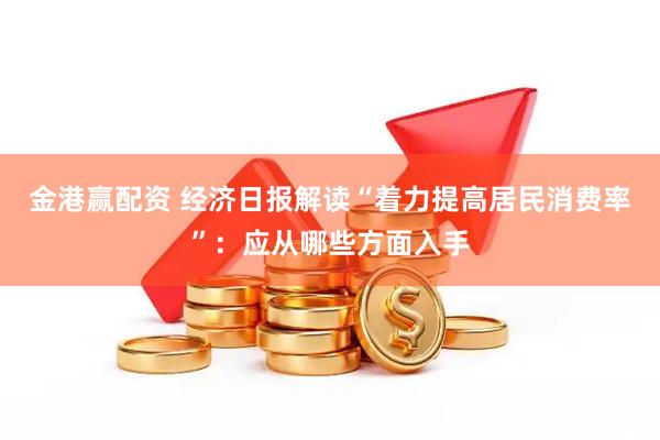 金港赢配资 经济日报解读“着力提高居民消费率”：应从哪些方面入手